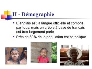 II - Démographie




L´anglais est la langue officielle et compris
par tous, mais un créole à base de français
est très largement parlé
Près de 80% de la population est catholique

 
