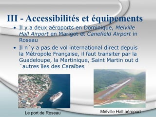 III - Accessibilités et équipements
• Il y a deux aéroports en Dominique, Melville
Hall Airport en Marigot et Canefield Airport in
Roseau
• Il n´y a pas de vol international direct depuis
la Métropole Française, il faut transiter par la
Guadeloupe, la Martinique, Saint Martin out d
´autres îles des Caraïbes

Le port de Roseau

Melville Hall aéroport

 