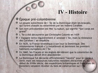 IV - Histoire
 Époque pré-colombienne
 Le peuple autochtone de l´île de la Dominique était les Arawaks,
qui furent chassés ou exterminés par les indiens Caraïbes
 Son nom précolombien est Wai´tu kubuli, qui signifie “Son corps est
grand”
 L´île a été découverte par Christophe Colomb en 1439
 l´Espagne tenta régulièrement d´annexer l´île, mais la résistance
des Caraïbes l´en empêcha
 En 1635, la France revendiqua à son tour la Dominique. Des
missionnaires français s´y installèrent et devinrent les premiers
habitants européens de l´île
 En 1660, les Fraçais et les Anglais décidèrent que la colonistion de
la Dominique devait être abandonnée
 La Dominique fut déclarée officiellement “neutre” pour le siècle à
venir, mais ses ressources naturelles restaient attractives et, au
début du XVIIIe siècle, des expéditions britanniques et françaises de
forestiers venaient récolter du bois de construction sur l´île

 