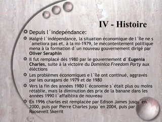 Depuis l´indepéndance:

IV - Histoire

 Malgré l´indépendance, la situation économique de l´île ne s
´ameliora pas et, à la mi-1979, le mécontentement politique
mena à la formation d´un nouveau gouvernement dirigé par
Oliver Seraphin
 Il fut remplacé dès 1980 par le gouvernement d´Eugenia
Charles, suite à la victoire du Dominica Freedom Party aux
éléctions
 Les problèmes économiques e l´île ont continué, aggravés
par les ouragans de 1979 et de 1980
 Vers la fin des années 1980 l´économie s´était plus ou moins
rétablie, mais la diminution des prix de la banane dans les
années 1990 l´affaiblira de nouveau
 En 1996 charles est remplacée par Edison James jusqu´en
2000, puis par Pierre Charles juqu´en 2004, puis par
Roosevelt Skerrit

 