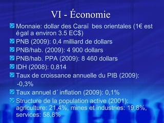 VI - Économie
Monnaie: dollar des Caraï bes orientales (1€ est
é gal a environ 3.5 EC$)
PNB (2009): 0,4 milliard de dollars
PNB/hab. (2009): 4 900 dollars
PNB/hab. PPA (2009): 8 460 dollars
IDH (2008): 0,814
Taux de croissance annuelle du PIB (2009):
-0,3%
Taux annuel d´ inflation (2009): 0,1%
Structure de la population active (2001):
agriculture: 21,4%, mines et industries: 19,8%,
services: 58,8%

 