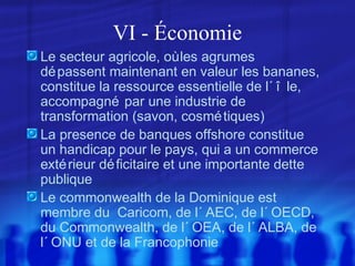 VI - Économie
Le secteur agricole, où les agrumes
dé passent maintenant en valeur les bananes,
constitue la ressource essentielle de l´ î le,
accompagné par une industrie de
transformation (savon, cosmé tiques)
La presence de banques offshore constitue
un handicap pour le pays, qui a un commerce
exté rieur dé ficitaire et une importante dette
publique
Le commonwealth de la Dominique est
membre du Caricom, de l´ AEC, de l´ OECD,
du Commonwealth, de l´ OEA, de l´ ALBA, de
l´ ONU et de la Francophonie

 