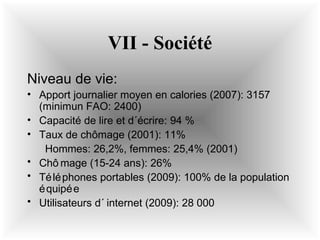 VII - Société
Niveau de vie:
• Apport journalier moyen en calories (2007): 3157
(minimun FAO: 2400)
• Capacité de lire et d´écrire: 94 %
• Taux de chômage (2001): 11%
Hommes: 26,2%, femmes: 25,4% (2001)
• Chô mage (15-24 ans): 26%
• Té lé phones portables (2009): 100% de la population
é quipé e
• Utilisateurs d´ internet (2009): 28 000

 