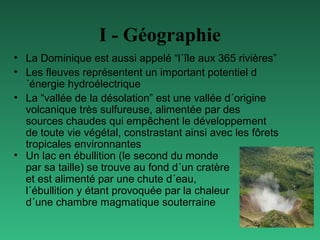 I - Géographie
• La Dominique est aussi appelé “l´île aux 365 rivières”
• Les fleuves représentent un important potentiel d
´énergie hydroélectrique
• La “vallée de la désolation” est une vallée d´origine
volcanique très sulfureuse, alimentée par des
sources chaudes qui empêchent le développement
de toute vie végétal, constrastant ainsi avec les fôrets
tropicales environnantes
• Un lac en ébullition (le second du monde
par sa taille) se trouve au fond d´un cratère
et est alimenté par une chute d´eau,
l´ébullition y étant provoquée par la chaleur
d´une chambre magmatique souterraine

 