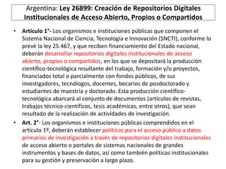 Argentina: Ley 26899: Creación de Repositorios Digitales 
Institucionales de Acceso Abierto, Propios o Compartidos 
• Artículo 1°- Los organismos e instituciones públicas que componen el 
Sistema Nacional de Ciencia, Tecnología e Innovación (SNCTI), conforme lo 
prevé la ley 25.467, y que reciben financiamiento del Estado nacional, 
deberán desarrollar repositorios digitales institucionales de acceso 
abierto, propios o compartidos, en los que se depositará la producción 
científico-tecnológica resultante del trabajo, formación y/o proyectos, 
financiados total o parcialmente con fondos públicos, de sus 
investigadores, tecnólogos, docentes, becarios de posdoctorado y 
estudiantes de maestría y doctorado. Esta producción científico-tecnológica 
abarcará al conjunto de documentos (artículos de revistas, 
trabajos técnico-científicos, tesis académicas, entre otros), que sean 
resultado de la realización de actividades de investigación. 
• Art. 2°- Los organismos e instituciones públicas comprendidos en el 
artículo 1º, deberán establecer políticas para el acceso público a datos 
primarios de investigación a través de repositorios digitales institucionales 
de acceso abierto o portales de sistemas nacionales de grandes 
instrumentos y bases de datos, así como también políticas institucionales 
para su gestión y preservación a largo plazo. 
 