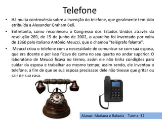 Telefone
• Há muita controvérsia sobre a invenção do telefone, que geralmente tem sido
atribuída a Alexander Graham Bell.
• Entretanto, como reconheceu o Congresso dos Estados Unidos através da
resolução 269, de 15 de junho de 2002, o aparelho foi inventado por volta
de 1860 pelo italiano Antônio Meucci, que o chamou "telégrafo falante".
• Meucci criou o telefone com a necessidade de comunicar-se com sua esposa,
que era doente e por isso ficava de cama no seu quarto no andar superior. O
laboratório de Meucci ficava no térreo, assim ele não tinha condições para
cuidar da esposa e trabalhar ao mesmo tempo; assim sendo, ele inventou o
telefone, a fim de que se sua esposa precisasse dele não tivesse que gritar ou
sair de sua casa.
Alunas: Mariana e Rafaela Turma: 32
 