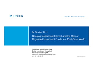 04 October 2011
Gauging Institutional Interest and the Role of
Regulated Investment Funds in a Post Crisis World



Dominique Grandchamp, CFA
Senior Investment Consultant
Mercer (Switzerland) SA
dominique.grandchamp@mercer.com
+41 22 918 10 15                         www.mercer.com
 