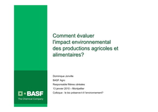 Comment évaluer
 l'impact environnemental
 des productions agricoles et
 alimentaires?


 Dominique Jonville
 BASF Agro
 Responsable filières céréales
 13 janvier 2010 – Montpellier
 Colloque : le bio préserve-t-il l’environnement?



20/02/2007                            INTERNE       1
 