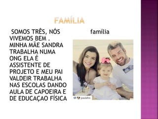 SOMOS TRÊS, NÓS
VIVEMOS BEM .
MINHA MÃE SANDRA
TRABALHA NUMA
ONG ELA É
ASSISTENTE DE
PROJETO E MEU PAI
VALDEIR TRABALHA
NAS ESCOLAS DANDO
AULA DE CAPOEIRA E
DE EDUCAÇAO FÍSICA
família
 
