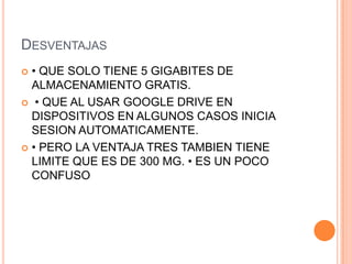 DESVENTAJAS
 • QUE SOLO TIENE 5 GIGABITES DE
ALMACENAMIENTO GRATIS.
 • QUE AL USAR GOOGLE DRIVE EN
DISPOSITIVOS EN ALGUNOS CASOS INICIA
SESION AUTOMATICAMENTE.
 • PERO LA VENTAJA TRES TAMBIEN TIENE
LIMITE QUE ES DE 300 MG. • ES UN POCO
CONFUSO
 