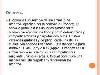 DROPBOX
 Dropbox es un servicio de alojamiento de
archivos, operado por la compañía Dropbox. El
servicio permite a los usuarios almacenar y
sincronizar archivos en línea y entre ordenadores y
compartir archivos y carpetas con otros. Existen
versiones gratuitas y de pago, cada una de las
cuales con opciones variadas. Está disponible para
Android , BlackBerry e IOS (Apple). Dropbox es un
software que enlaza todas las computadoras
mediante una sola carpeta, lo cual constituye una
manera fácil de respaldar y sincronizar los
archivos.
 