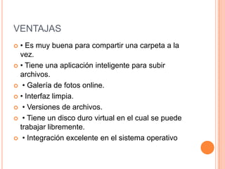 VENTAJAS
 • Es muy buena para compartir una carpeta a la
vez.
 • Tiene una aplicación inteligente para subir
archivos.
 • Galería de fotos online.
 • Interfaz limpia.
 • Versiones de archivos.
 • Tiene un disco duro virtual en el cual se puede
trabajar libremente.
 • Integración excelente en el sistema operativo
 