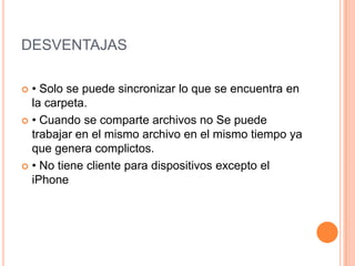 DESVENTAJAS
 • Solo se puede sincronizar lo que se encuentra en
la carpeta.
 • Cuando se comparte archivos no Se puede
trabajar en el mismo archivo en el mismo tiempo ya
que genera complictos.
 • No tiene cliente para dispositivos excepto el
iPhone
 