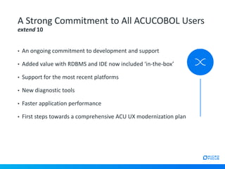 • An ongoing commitment to development and support
• Added value with RDBMS and IDE now included ‘in-the-box’
• Support for the most recent platforms
• New diagnostic tools
• Faster application performance
• First steps towards a comprehensive ACU UX modernization plan
A Strong Commitment to All ACUCOBOL Users
extend 10
 