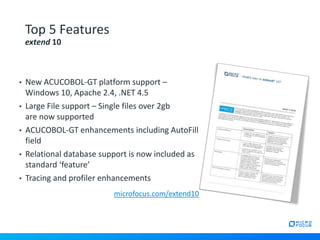 • New ACUCOBOL-GT platform support –
Windows 10, Apache 2.4, .NET 4.5
• Large File support – Single files over 2gb
are now supported
• ACUCOBOL-GT enhancements including AutoFill
field
• Relational database support is now included as
standard ‘feature’
• Tracing and profiler enhancements
Top 5 Features
extend 10
microfocus.com/extend10
 