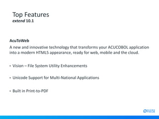 AcuToWeb
A new and innovative technology that transforms your ACUCOBOL application
into a modern HTML5 appearance, ready for web, mobile and the cloud.
• Vision – File System Utility Enhancements
• Unicode Support for Multi-National Applications
• Built in Print-to-PDF
Top Features
extend 10.1
 
