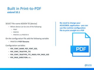 SELECT file-name ASSIGN TO [device]
• Where device can be one of the following:
• PRINT
• PRINTER
• PRINTER-1 to PRINTER-9
On the configuration file add the following variable
• PRINTER -P PDF filename
Configuration variables
• PDF_FONT_NAME, PDF_FONT_SIZE,
• PDF_FONT_TRUETYPE_TTC
• PDF_FONT_TRUETYPE_TTC_INDEX, PDF_PAGE_SIZE
• PDF_PAGE_DIRECTION, etc…
Built in Print-to-PDF
extend 10.1
No need to change your
ACUCOBOL application - you can
use the runtime configuration
file to print straight to a PDF
 