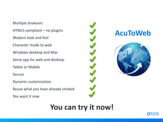 Multiple browsers
HTML5 compliant – no plugins
Modern look and feel
Character mode to web
Windows desktop and Mac
Same app for web and desktop
Tablet or Mobile
Secure
Dynamic customization
Reuse what you have already created
You want it now
AcuToWeb
You can try it now!
 