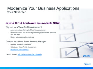 Modernize Your Business Applications
Your Next Step
extend 10.1 & AcuToWeb are available NOW!
Sign-up for a Value Profile Assessment
• A complimentary offering for Micro Focus customers
• Review business and technical goals alongside available resource
and skill plans
• Build a future application roadmap
Contact your Micro Focus Account Manager
• Request a Product Evaluation
• Schedule a Value Profile Assessment
• Microfocus.com/contactus
Learn More: microfocus.com/acutoweb
 