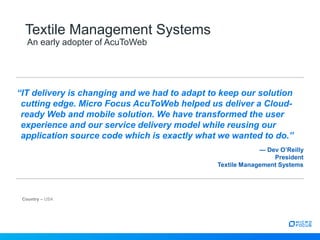 Country – USA
Textile Management Systems
An early adopter of AcuToWeb
“IT delivery is changing and we had to adapt to keep our solution
cutting edge. Micro Focus AcuToWeb helped us deliver a Cloud-
ready Web and mobile solution. We have transformed the user
experience and our service delivery model while reusing our
application source code which is exactly what we wanted to do.”
— Dev O’Reilly
President
Textile Management Systems
 