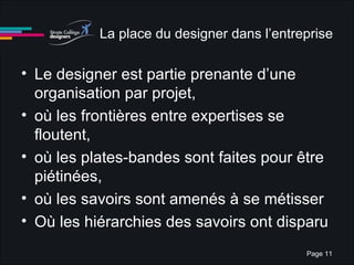 La place du designer dans l’entreprise Le designer est partie prenante d’une organisation par projet, où les frontières entre expertises se floutent,  où les plates-bandes sont faites pour être piétinées,  où les savoirs sont amenés à se métisser Où les hiérarchies des savoirs ont disparu 