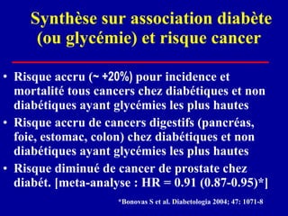 Synthèse sur association diabète (ou glycémie) et risque cancer  Risque accru ( ~ +20%)  pour incidence et mortalité tous cancers chez diabétiques et non diabétiques ayant glycémies les plus hautes Risque accru de cancers digestifs (pancréas, foie, estomac, colon) chez diabétiques et non diabétiques ayant glycémies les plus hautes Risque diminué de cancer de prostate chez diabét. [meta-analyse : HR = 0.91 (0.87-0.95)*] *Bonovas S et al. Diabetologia 2004; 47: 1071-8   