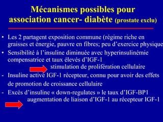 Mécanismes possibles pour association cancer- diabète  (prostate exclu) Les 2 partagent exposition commune (régime riche en  graisses et énergie, pauvre en fibres; peu d’exercice physique) Sensibilité à l’insuline diminuée avec hyperinsulinémie compensatrice et taux élevés d’IGF-1    stimulation de prolifération cellulaire  Insuline active IGF-1 récepteur, connu pour avoir des effets  de promotion de croissance cellulaire Excès d’insuline « down-regulates » le taux d’IGF-BP1    augmentation de liaison d’IGF-1 au récepteur IGF-1 