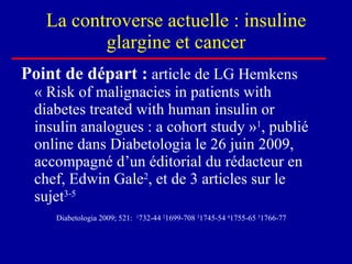 La controverse actuelle : insuline glargine et cancer Point de départ :  article de LG Hemkens « Risk of malignacies in patients with diabetes treated with human insulin or insulin analogues : a cohort study » 1 , publié online dans Diabetologia le 26 juin 2009, accompagné d’un éditorial du rédacteur en chef, Edwin Gale 2 , et de 3 articles sur le sujet 3-5   Diabetologia 2009; 521:   1 732-44  2 1699-708  3 1745-54  4 1755-65  5 1766-77 
