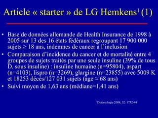 Article « starter » de LG Hemkens 1  (1)  Base de données allemande de Health Insurance de 1998 à 2005 sur 13 des 16 états fédéraux regroupant 17 900 000 sujets  ≥ 18 ans, indemnes de cancer à l’inclusion Comparaison d’incidence du cancer et de mortalité entre 4 groupes de sujets traités par une seule insuline (39% de tous D. sous insuline) : insuline humaine (n=95804), aspart (n=4103), lispro (n=3269), glargine (n=23855) avec 5009 K et 18253 décès/127 031 sujets (âge ≈ 68 ans) Suivi moyen de 1,63 ans (médiane=1,41 ans) 1 Diabetologia 2009; 52: 1732-44   