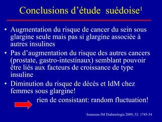 Conclusions d’étude  suédoise 1 Augmentation du risque de cancer du sein sous glargine seule mais pas si glargine associée à autres insulines Pas d’augmentation du risque des autres cancers (prostate, gastro-intestinaux) semblant pouvoir être liés aux facteurs de croissance de type insuline Diminution du risque de décès et IdM chez femmes sous glargine! rien de consistant: random fluctuation! 1 Jonasson JM Diabetologia 2009; 52: 1745-54 