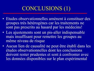 CONCLUSIONS (1) Etudes observationnelles amènent à constituer des groupes très hétérogènes car les traitements ne sont pas prescrits au hasard par les médecins! Les ajustements sont un pis-aller indispensable mais insuffisant pour remettre les groupes au même niveau de risque Aucun lien de causalité ne peut être établi dans les études observationnelles dont les conclusions doivent rester prudentes et sont à confronter avec les données disponibles sur le plan expérimental 