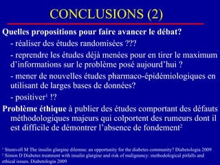 CONCLUSIONS (2) Quelles propositions pour faire avancer le débat? - réaliser des études randomisées ??? - reprendre les études déjà menées pour en tirer le maximum d’informations sur le problème posé aujourd’hui ? - mener de nouvelles études pharmaco-épidémiologiques en utilisant de larges bases de données? - positiver 1  !? Problème éthique  à publier des études comportant des défauts méthodologiques majeurs qui colportent des rumeurs dont il est difficile de démontrer l’absence de fondement 2 1  Stumvoll M The insulin glargine dilemna: an opportunity for the diabetes community? Diabetologia 2009  2  Simon D Diabetes treatment with insulin glargine and risk of malignancy: methodological pitfalls and ethical issues. Diabetologia 2009 