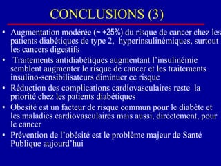 CONCLUSIONS (3) Augmentation modérée ( ~ +25%)  du risque de cancer chez les patients diabétiques de type 2,  hyperinsulinémiques, surtout les cancers digestifs Traitements antidiabétiques augmentant l’insulinémie semblent augmenter le risque de cancer et les traitements insulino-sensibilisateurs diminuer ce risque Réduction des complications cardiovasculaires reste  la priorité chez les patients diabétiques Obesité est un facteur de risque commun pour le diabète et les maladies cardiovasculaires mais aussi, directement, pour le cancer  Prévention de l’obésité est le problème majeur de Santé Publique aujourd’hui 
