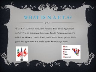 WHAT IS N.A.F.T.A?
 N.A.F.T.A stands for North America Free Trade Agreement
N.A.F.TA is an agreement between 3 North American country's
which are Mexico, United States, and Canada. Its to protect there
good this agreement was made by the first George Bush.
 