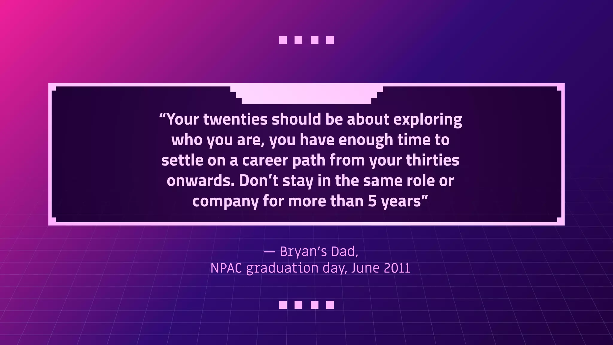 — Bryan's Dad,
NPAC graduation day, June 2011
“Your twenties should be about exploring
who you are, you have enough time to
settle on a career path from your thirties
onwards. Don’t stay in the same role or
company for more than 5 years”
 