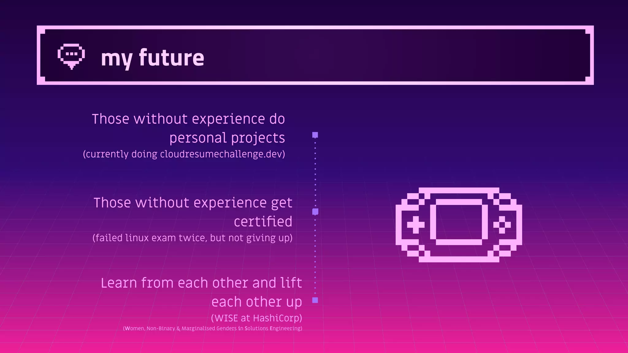 my future
Those without experience do
personal projects
(currently doing cloudresumechallenge.dev)
Those without experience get
certiﬁed
(failed linux exam twice, but not giving up)
Learn from each other and lift
each other up
(WISE at HashiCorp)
(Women, Non-Binary & Marginalised Genders in Solutions Engineering)
 