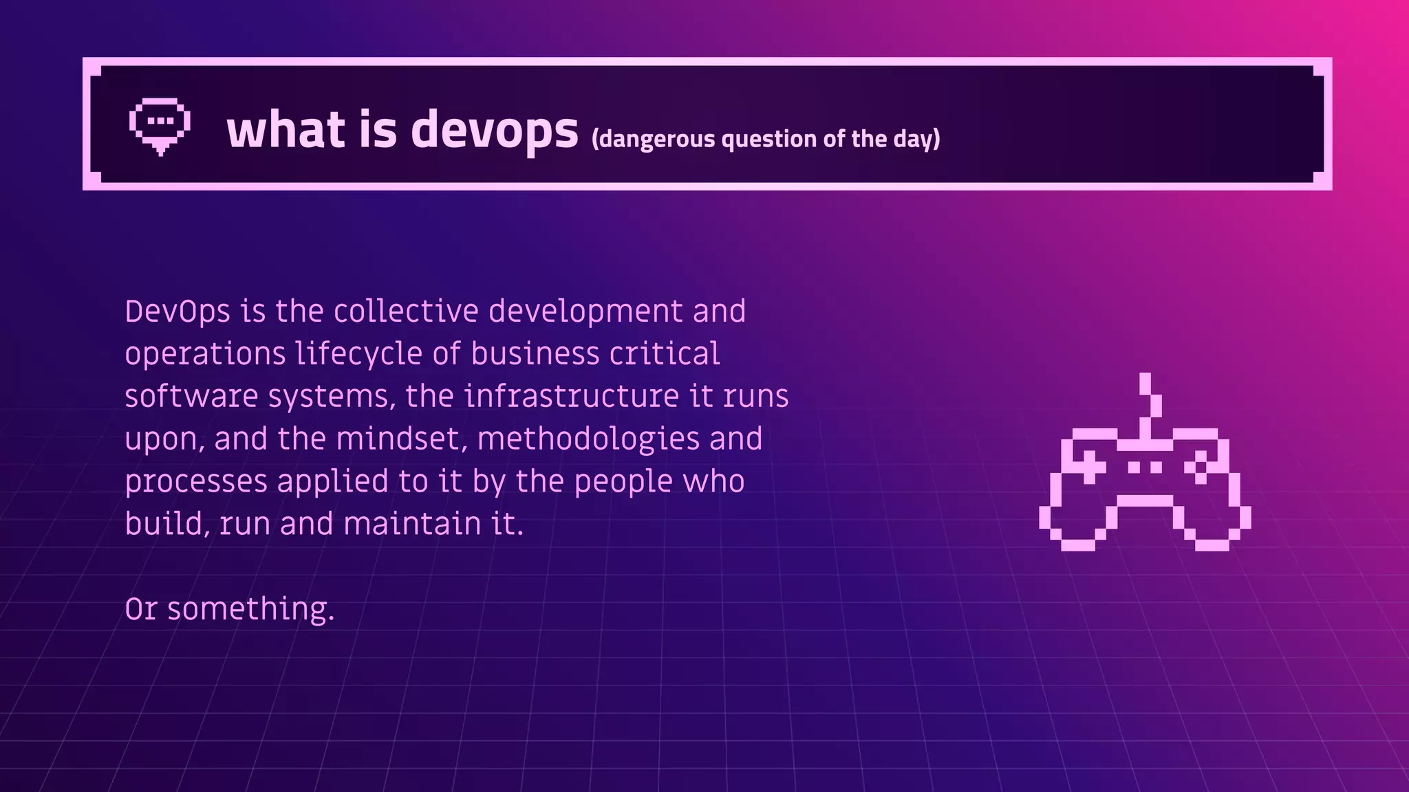 what is devops (dangerous question of the day)
DevOps is the collective development and
operations lifecycle of business critical
software systems, the infrastructure it runs
upon, and the mindset, methodologies and
processes applied to it by the people who
build, run and maintain it.
Or something.
 