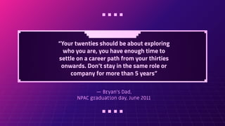 — Bryan's Dad,
NPAC graduation day, June 2011
“Your twenties should be about exploring
who you are, you have enough time to
settle on a career path from your thirties
onwards. Don’t stay in the same role or
company for more than 5 years”
 