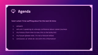 Agenda
here’s what i’ll be wafﬂing about for the next 30 mins:
1. whoami
2. why am I speaking at a devops conference about career journeys
3. my history (from then to now, this is the bulky bit)
4. my future (please note; i’m not a fortune teller)
5. conclusion, or ‘what do i do with this information’
 