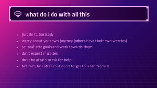 what do i do with all this
● just do it, basically
● worry about your own journey (others have their own worries)
● set realistic goals and work towards them
● don’t expect miracles
● don’t be afraid to ask for help
● fail fast, fail often (but don’t forget to learn from it)
 