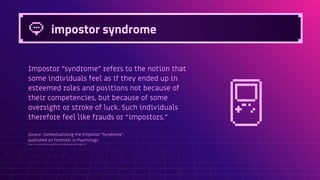 impostor syndrome
Impostor “syndrome” refers to the notion that
some individuals feel as if they ended up in
esteemed roles and positions not because of
their competencies, but because of some
oversight or stroke of luck. Such individuals
therefore feel like frauds or “impostors.”
Source: Contextualizing the Impostor “Syndrome”,
published on frontiers in Psychology
https://www.frontiersin.org/articles/10.3389/fpsyg.2020.575024/full
 