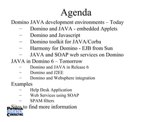 Agenda
Domino JAVA development environments – Today
– Domino and JAVA - embedded Applets
– Domino and Javascript
– Domino toolkit for JAVA/Corba
– Harmony for Domino - EJB from Sun
– JAVA and SOAP web services on Domino
JAVA in Domino 6 – Tomorrow
– Domino and JAVA in Release 6
– Domino and J2EE
– Domino and Websphere integration
Examples
– Help Desk Application
– Web Services using SOAP
– SPAM filters
Sites to find more information
 