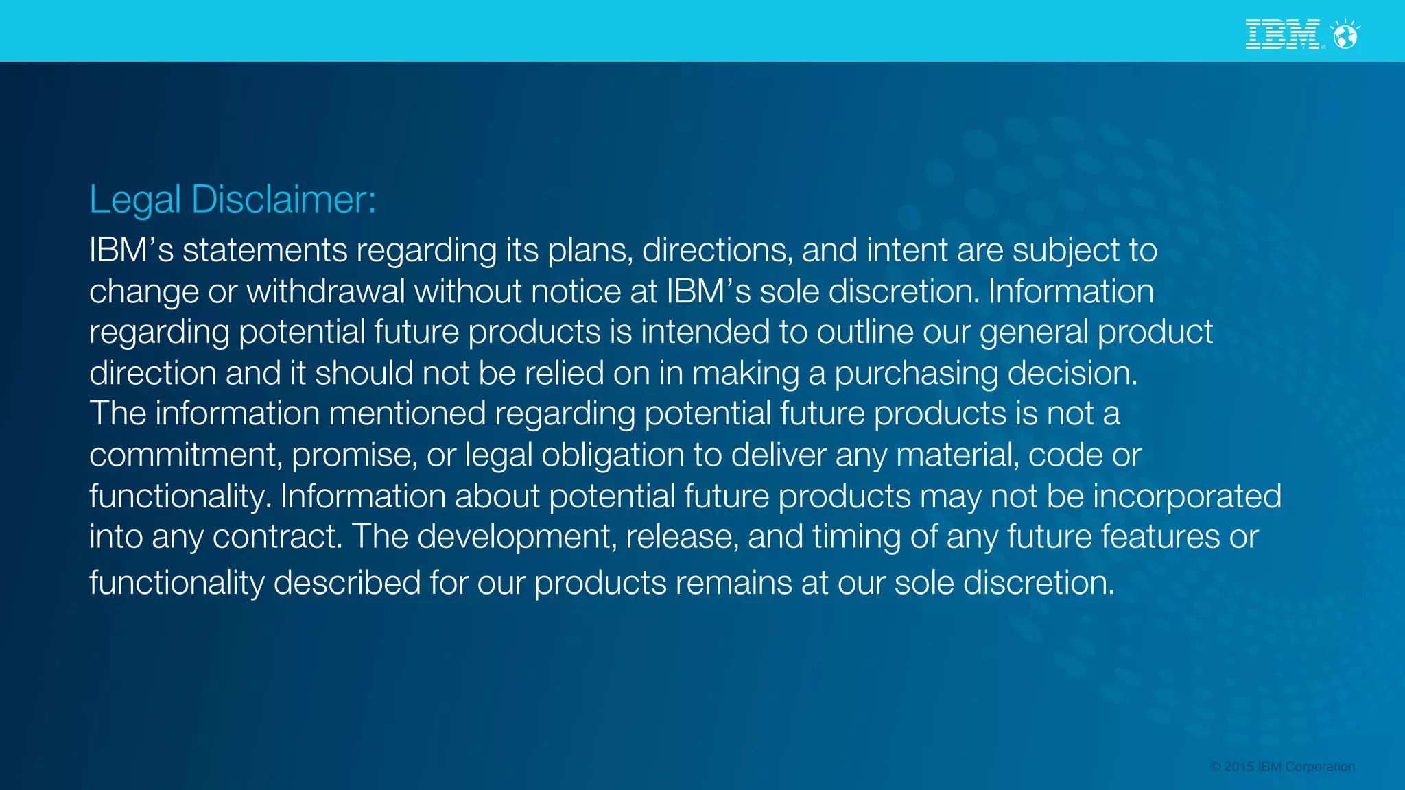 © 2015 IBM Corporation
Legal Disclaimer:
IBM’s statements regarding its plans, directions, and intent are subject to
change or withdrawal without notice at IBM’s sole discretion. Information
regarding potential future products is intended to outline our general product
direction and it should not be relied on in making a purchasing decision.
The information mentioned regarding potential future products is not a
commitment, promise, or legal obligation to deliver any material, code or
functionality. Information about potential future products may not be incorporated
into any contract. The development, release, and timing of any future features or
functionality described for our products remains at our sole discretion. 
 