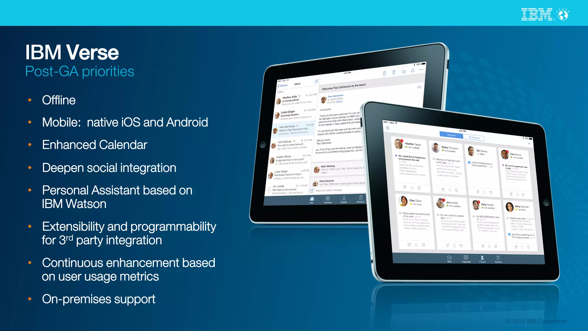 © 2015 IBM Corporation
IBM Verse
Post-GA priorities
•  Ofﬂine
•  Mobile: native iOS and Android
•  Enhanced Calendar
•  Deepen social integration
•  Personal Assistant based on
IBM Watson
•  Extensibility and programmability
for 3rd party integration
•  Continuous enhancement based
on user usage metrics
•  On-premises support
 