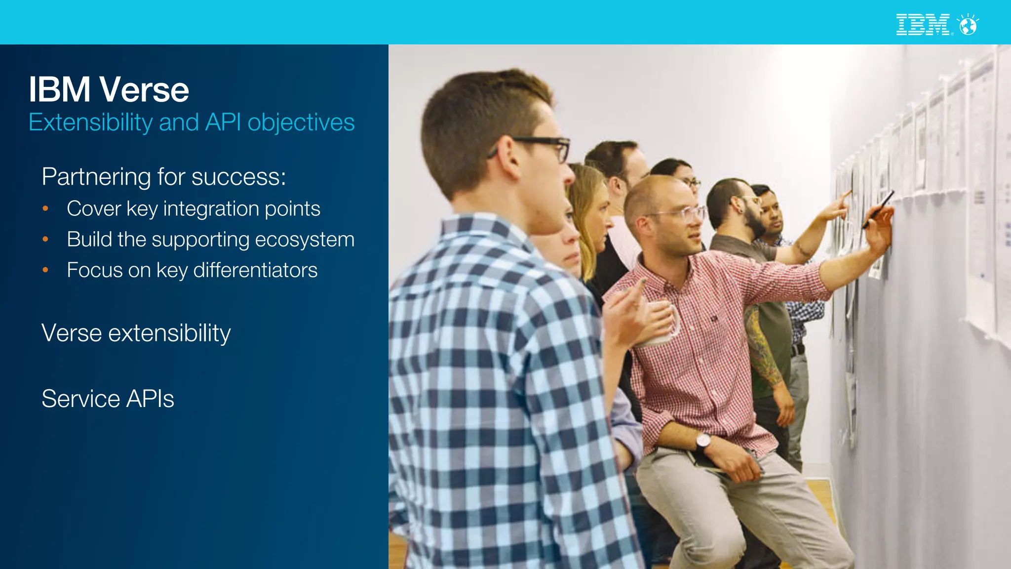 © 2015 IBM Corporation
IBM Verse
Extensibility and API objectives
Partnering for success:
•  Cover key integration points
•  Build the supporting ecosystem
•  Focus on key differentiators
Verse extensibility
Service APIs
 