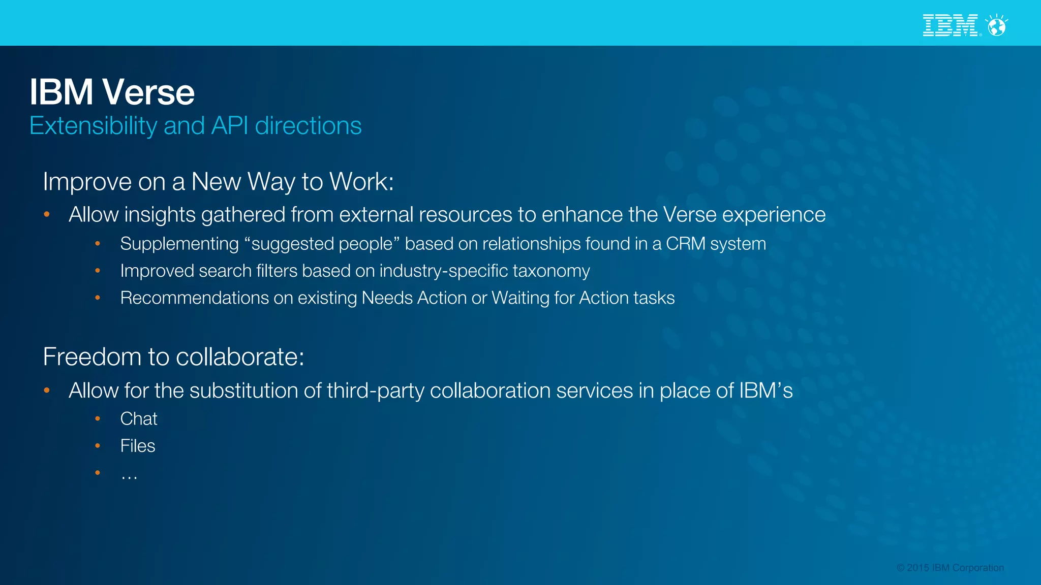 © 2015 IBM Corporation
IBM Verse
Extensibility and API directions
Improve on a New Way to Work:
•  Allow insights gathered from external resources to enhance the Verse experience
•  Supplementing “suggested people” based on relationships found in a CRM system
•  Improved search ﬁlters based on industry-speciﬁc taxonomy
•  Recommendations on existing Needs Action or Waiting for Action tasks
Freedom to collaborate:
•  Allow for the substitution of third-party collaboration services in place of IBM’s
•  Chat
•  Files
•  …
 