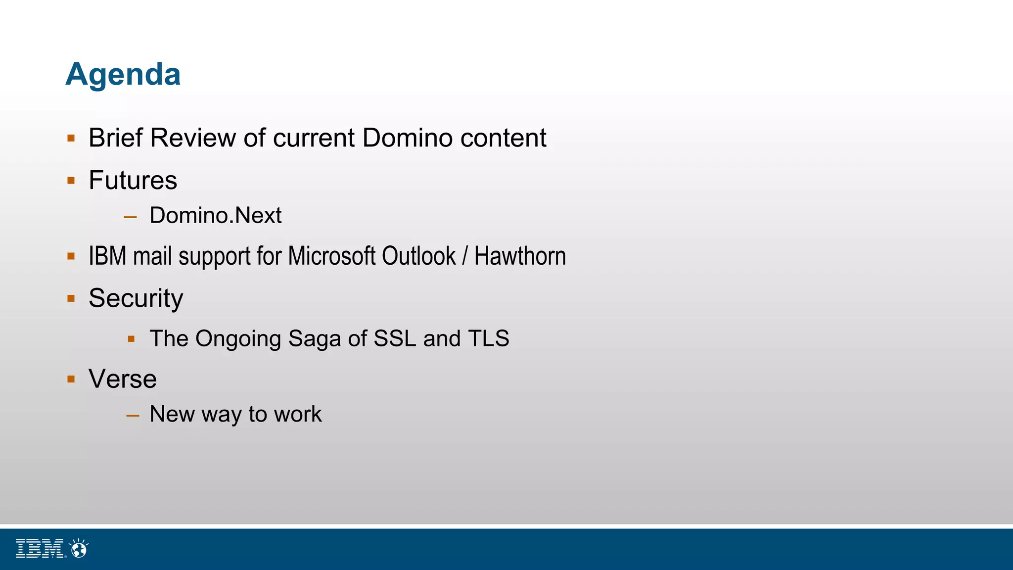 Agenda
 Brief Review of current Domino content
 Futures
– Domino.Next
 IBM mail support for Microsoft Outlook / Hawthorn
 Security
 The Ongoing Saga of SSL and TLS
 Verse
– New way to work
 