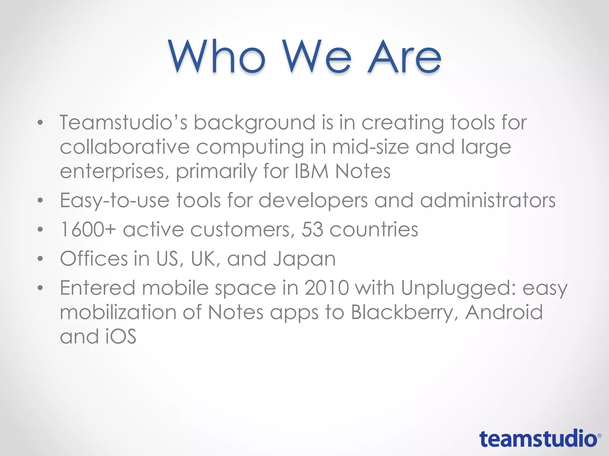 Who We Are
• Teamstudio’s background is in creating tools for
collaborative computing in mid-size and large
enterprises, primarily for IBM Notes
• Easy-to-use tools for developers and administrators
• 1600+ active customers, 53 countries
• Offices in US, UK, and Japan
• Entered mobile space in 2010 with Unplugged: easy
mobilization of Notes apps to Blackberry, Android
and iOS
 