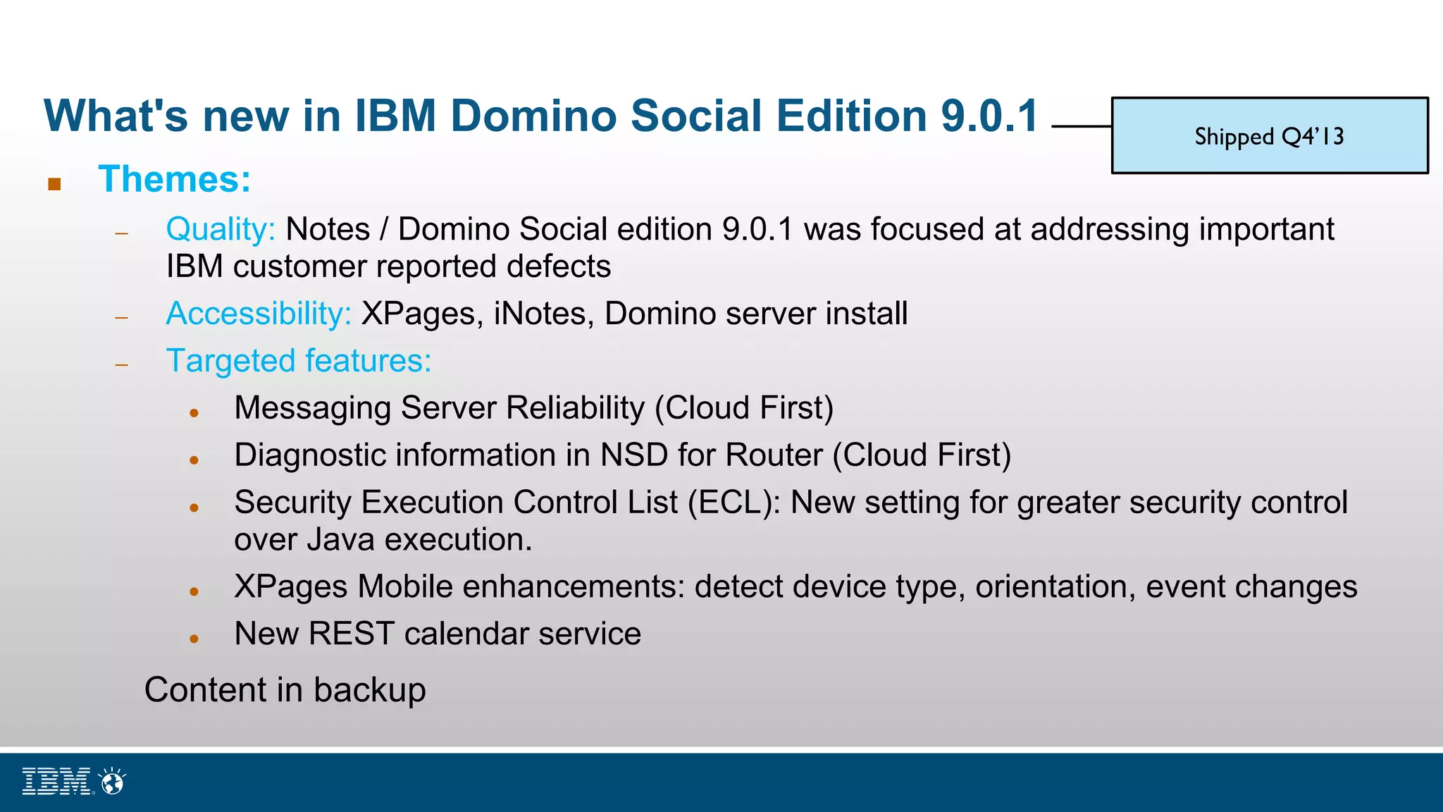 What's new in IBM Domino Social Edition 9.0.1
 Themes:
 Quality: Notes / Domino Social edition 9.0.1 was focused at addressing important
IBM customer reported defects
 Accessibility: XPages, iNotes, Domino server install
 Targeted features:
 Messaging Server Reliability (Cloud First)
 Diagnostic information in NSD for Router (Cloud First)
 Security Execution Control List (ECL): New setting for greater security control
over Java execution.
 XPages Mobile enhancements: detect device type, orientation, event changes
 New REST calendar service
Content in backup
Shipped Q4’13
 