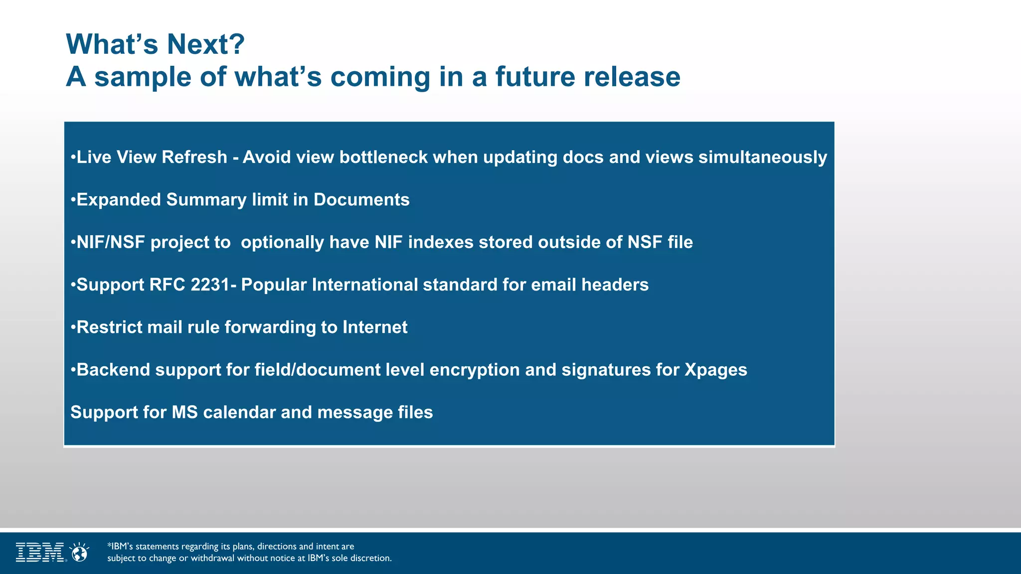 What’s Next?
A sample of what’s coming in a future release
•Live View Refresh - Avoid view bottleneck when updating docs and views simultaneously
•Expanded Summary limit in Documents
•NIF/NSF project to optionally have NIF indexes stored outside of NSF file
•Support RFC 2231- Popular International standard for email headers
•Restrict mail rule forwarding to Internet
•Backend support for field/document level encryption and signatures for Xpages
Support for MS calendar and message files
*IBM’s statements regarding its plans, directions and intent are
subject to change or withdrawal without notice at IBM’s sole discretion.
 